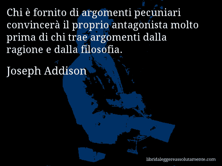 Aforisma di Joseph Addison : Chi è fornito di argomenti pecuniari convincerà il proprio antagonista molto prima di chi trae argomenti dalla ragione e dalla filosofia.