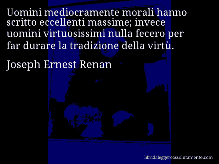 Aforisma di Joseph Ernest Renan : Uomini mediocramente morali hanno scritto eccellenti massime; invece uomini virtuosissimi nulla fecero per far durare la tradizione della virtù.