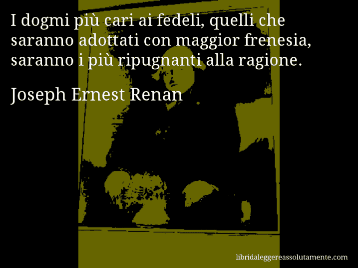 Aforisma di Joseph Ernest Renan : I dogmi più cari ai fedeli, quelli che saranno adottati con maggior frenesia, saranno i più ripugnanti alla ragione.