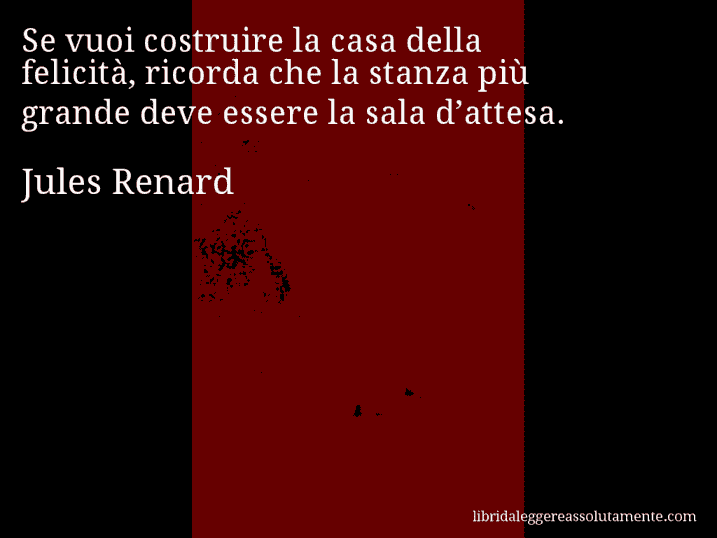 Aforisma di Jules Renard : Se vuoi costruire la casa della felicità, ricorda che la stanza più grande deve essere la sala d’attesa.