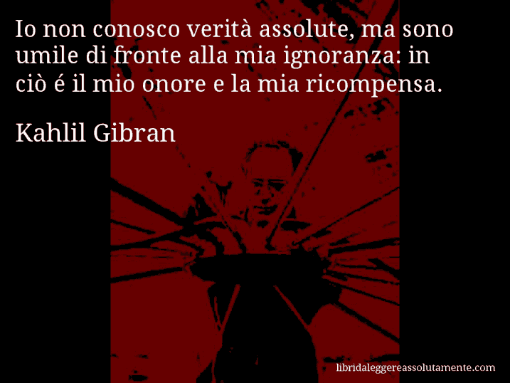Aforisma di Kahlil Gibran : Io non conosco verità assolute, ma sono umile di fronte alla mia ignoranza: in ciò é il mio onore e la mia ricompensa.