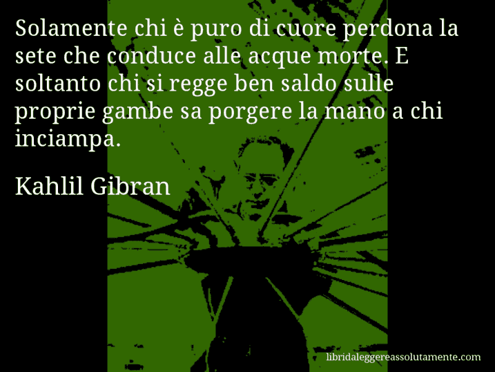 Aforisma di Kahlil Gibran : Solamente chi è puro di cuore perdona la sete che conduce alle acque morte. E soltanto chi si regge ben saldo sulle proprie gambe sa porgere la mano a chi inciampa.