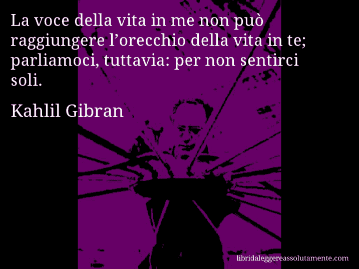 Aforisma di Kahlil Gibran : La voce della vita in me non può raggiungere l’orecchio della vita in te; parliamoci, tuttavia: per non sentirci soli.