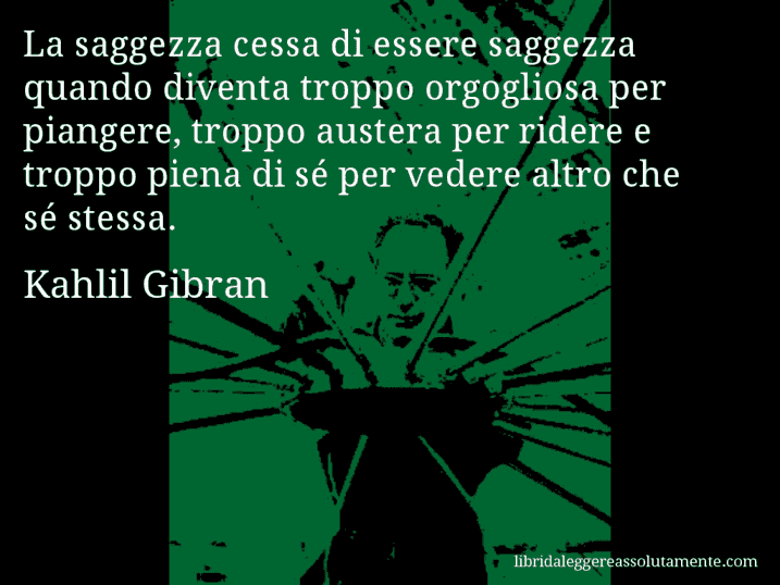 Aforisma di Kahlil Gibran : La saggezza cessa di essere saggezza quando diventa troppo orgogliosa per piangere, troppo austera per ridere e troppo piena di sé per vedere altro che sé stessa.