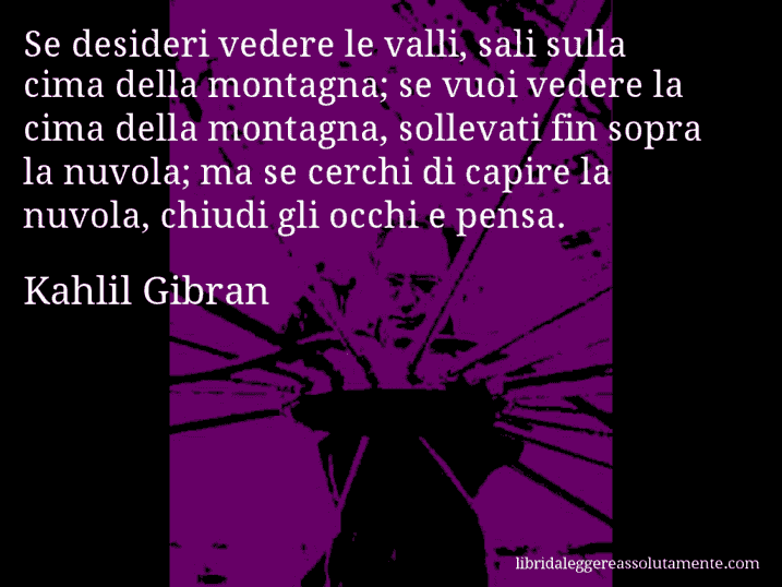 Aforisma di Kahlil Gibran : Se desideri vedere le valli, sali sulla cima della montagna; se vuoi vedere la cima della montagna, sollevati fin sopra la nuvola; ma se cerchi di capire la nuvola, chiudi gli occhi e pensa.