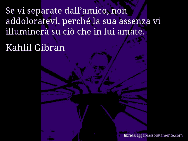 Aforisma di Kahlil Gibran : Se vi separate dall’amico, non addoloratevi, perché la sua assenza vi illuminerà su ciò che in lui amate.