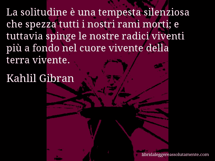 Aforisma di Kahlil Gibran : La solitudine è una tempesta silenziosa che spezza tutti i nostri rami morti; e tuttavia spinge le nostre radici viventi più a fondo nel cuore vivente della terra vivente.