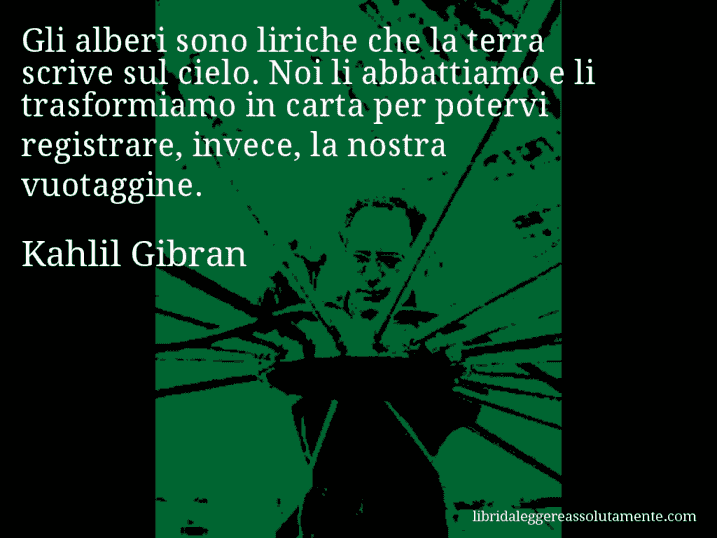 Aforisma di Kahlil Gibran : Gli alberi sono liriche che la terra scrive sul cielo. Noi li abbattiamo e li trasformiamo in carta per potervi registrare, invece, la nostra vuotaggine.