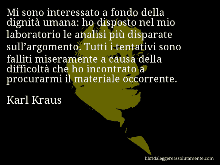 Aforisma di Karl Kraus : Mi sono interessato a fondo della dignità umana: ho disposto nel mio laboratorio le analisi più disparate sull’argomento. Tutti i tentativi sono falliti miseramente a causa della difficoltà che ho incontrato a procurarmi il materiale occorrente.