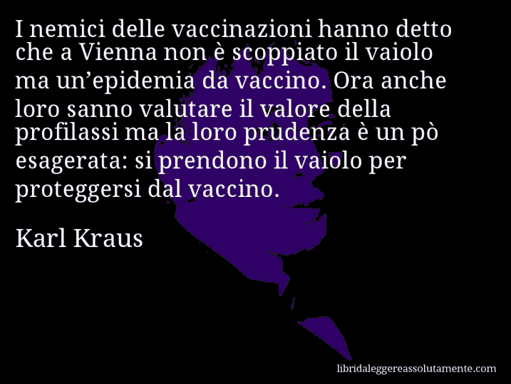 Aforisma di Karl Kraus : I nemici delle vaccinazioni hanno detto che a Vienna non è scoppiato il vaiolo ma un’epidemia da vaccino. Ora anche loro sanno valutare il valore della profilassi ma la loro prudenza è un pò esagerata: si prendono il vaiolo per proteggersi dal vaccino.