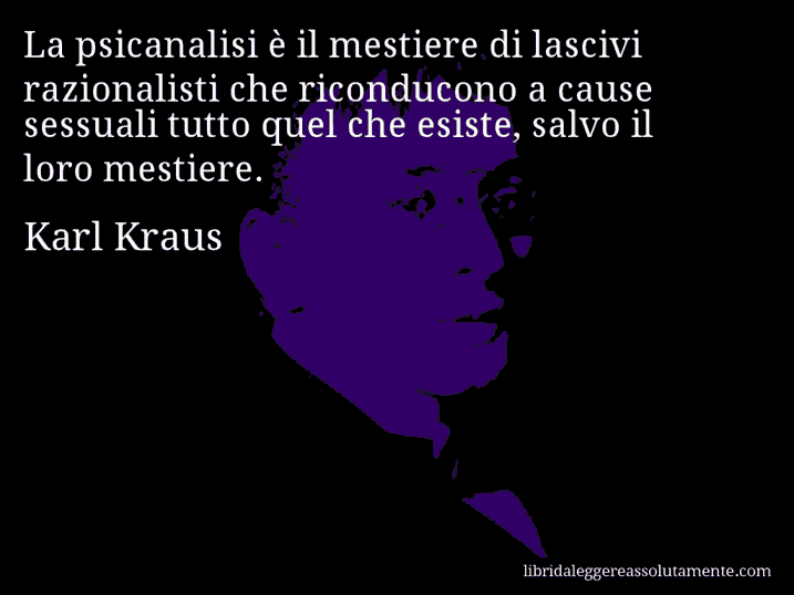 Aforisma di Karl Kraus : La psicanalisi è il mestiere di lascivi razionalisti che riconducono a cause sessuali tutto quel che esiste, salvo il loro mestiere.