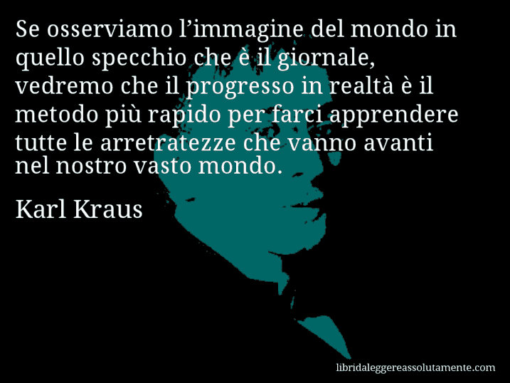 Aforisma di Karl Kraus : Se osserviamo l’immagine del mondo in quello specchio che è il giornale, vedremo che il progresso in realtà è il metodo più rapido per farci apprendere tutte le arretratezze che vanno avanti nel nostro vasto mondo.