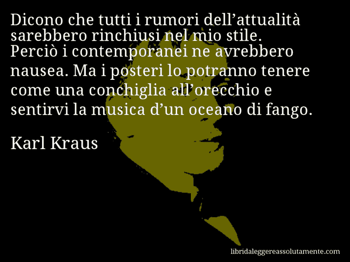 Aforisma di Karl Kraus : Dicono che tutti i rumori dell’attualità sarebbero rinchiusi nel mio stile. Perciò i contemporanei ne avrebbero nausea. Ma i posteri lo potranno tenere come una conchiglia all’orecchio e sentirvi la musica d’un oceano di fango.