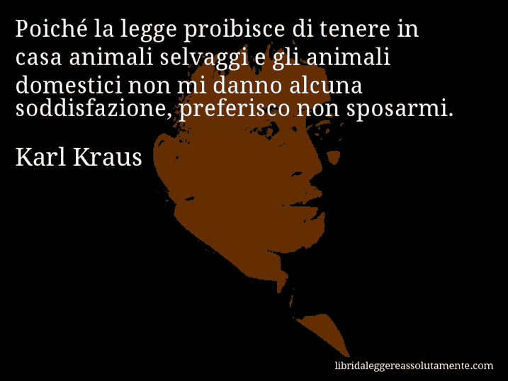Aforisma di Karl Kraus : Poiché la legge proibisce di tenere in casa animali selvaggi e gli animali domestici non mi danno alcuna soddisfazione, preferisco non sposarmi.
