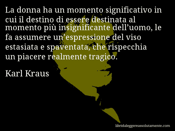 Aforisma di Karl Kraus : La donna ha un momento significativo in cui il destino di essere destinata al momento più insignificante dell’uomo, le fa assumere un’espressione del viso estasiata e spaventata, che rispecchia un piacere realmente tragico.