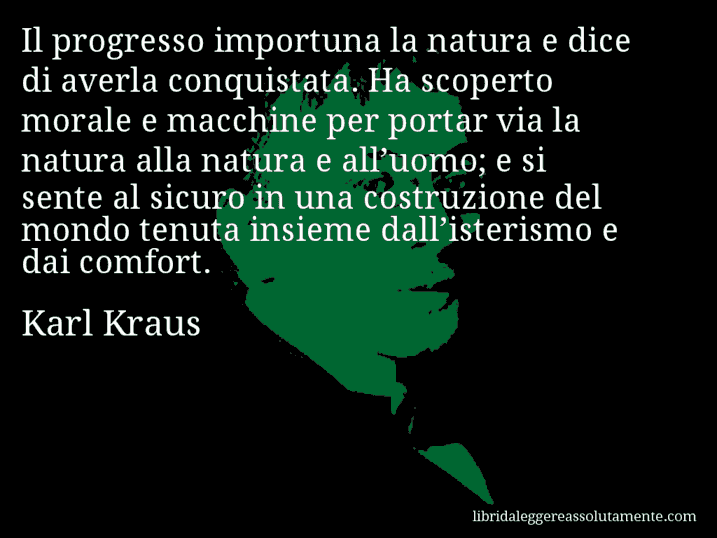 Aforisma di Karl Kraus : Il progresso importuna la natura e dice di averla conquistata. Ha scoperto morale e macchine per portar via la natura alla natura e all’uomo; e si sente al sicuro in una costruzione del mondo tenuta insieme dall’isterismo e dai comfort.