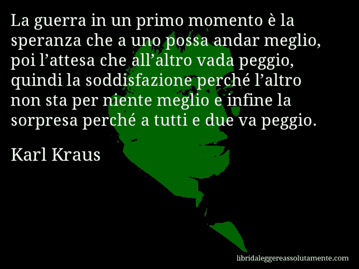 Aforisma di Karl Kraus : La guerra in un primo momento è la speranza che a uno possa andar meglio, poi l’attesa che all’altro vada peggio, quindi la soddisfazione perché l’altro non sta per niente meglio e infine la sorpresa perché a tutti e due va peggio.