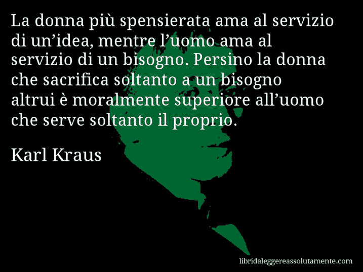 Aforisma di Karl Kraus : La donna più spensierata ama al servizio di un’idea, mentre l’uomo ama al servizio di un bisogno. Persino la donna che sacrifica soltanto a un bisogno altrui è moralmente superiore all’uomo che serve soltanto il proprio.