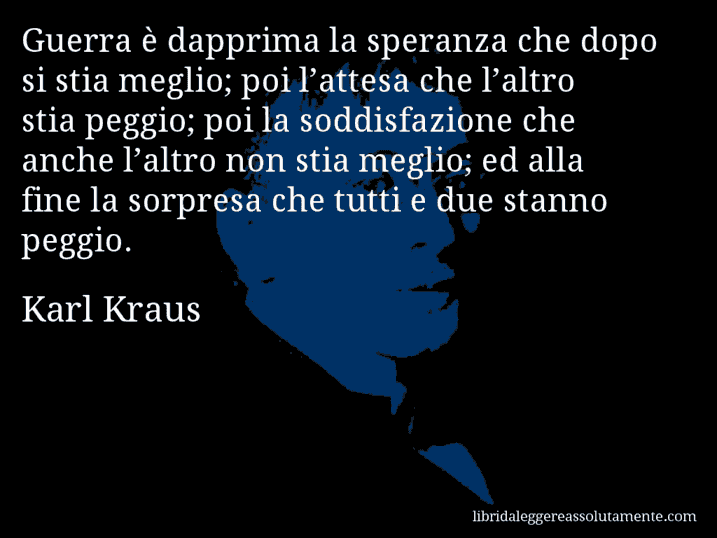 Aforisma di Karl Kraus : Guerra è dapprima la speranza che dopo si stia meglio; poi l’attesa che l’altro stia peggio; poi la soddisfazione che anche l’altro non stia meglio; ed alla fine la sorpresa che tutti e due stanno peggio.