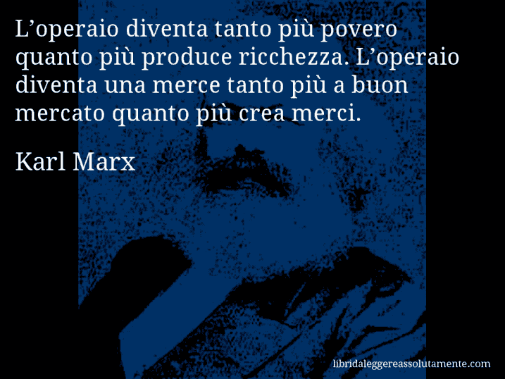 Aforisma di Karl Marx : L’operaio diventa tanto più povero quanto più produce ricchezza. L’operaio diventa una merce tanto più a buon mercato quanto più crea merci.