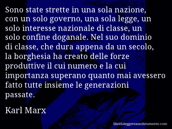 Aforisma di Karl Marx : Sono state strette in una sola nazione, con un solo governo, una sola legge, un solo interesse nazionale di classe, un solo confine doganale. Nel suo dominio di classe, che dura appena da un secolo, la borghesia ha creato delle forze produttive il cui numero e la cui importanza superano quanto mai avessero fatto tutte insieme le generazioni passate.