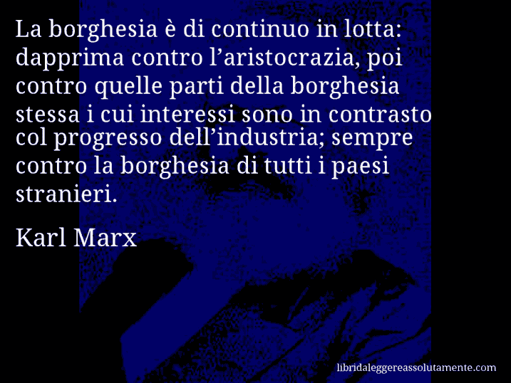 Aforisma di Karl Marx : La borghesia è di continuo in lotta: dapprima contro l’aristocrazia, poi contro quelle parti della borghesia stessa i cui interessi sono in contrasto col progresso dell’industria; sempre contro la borghesia di tutti i paesi stranieri.