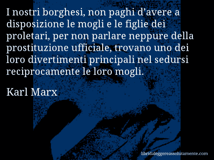 Aforisma di Karl Marx : I nostri borghesi, non paghi d’avere a disposizione le mogli e le figlie dei proletari, per non parlare neppure della prostituzione ufficiale, trovano uno dei loro divertimenti principali nel sedursi reciprocamente le loro mogli.