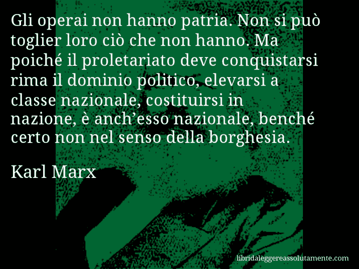 Aforisma di Karl Marx : Gli operai non hanno patria. Non si può toglier loro ciò che non hanno. Ma poiché il proletariato deve conquistarsi rima il dominio politico, elevarsi a classe nazionale, costituirsi in nazione, è anch’esso nazionale, benché certo non nel senso della borghesia.