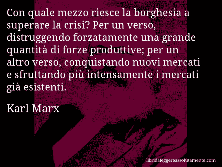 Aforisma di Karl Marx : Con quale mezzo riesce la borghesia a superare la crisi? Per un verso, distruggendo forzatamente una grande quantità di forze produttive; per un altro verso, conquistando nuovi mercati e sfruttando più intensamente i mercati già esistenti.