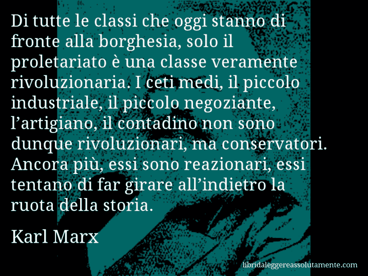 Aforisma di Karl Marx : Di tutte le classi che oggi stanno di fronte alla borghesia, solo il proletariato è una classe veramente rivoluzionaria. I ceti medi, il piccolo industriale, il piccolo negoziante, l’artigiano, il contadino non sono dunque rivoluzionari, ma conservatori. Ancora più, essi sono reazionari, essi tentano di far girare all’indietro la ruota della storia.