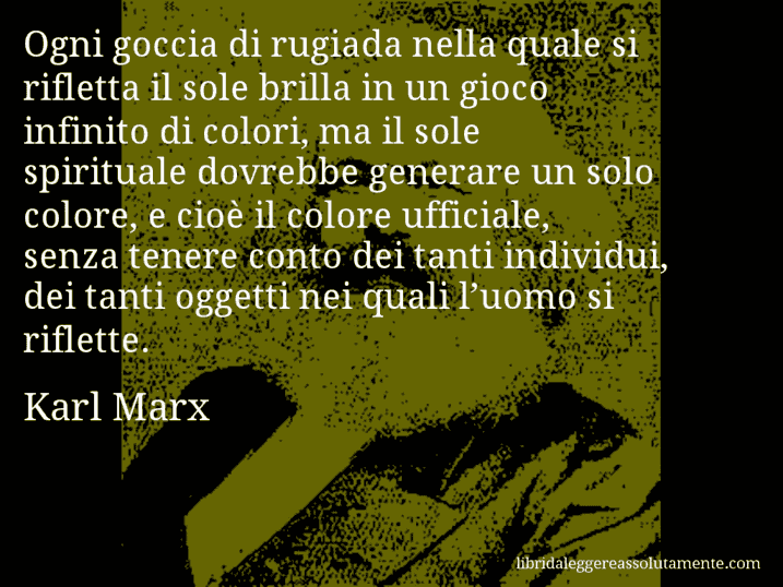 Aforisma di Karl Marx : Ogni goccia di rugiada nella quale si rifletta il sole brilla in un gioco infinito di colori, ma il sole spirituale dovrebbe generare un solo colore, e cioè il colore ufficiale, senza tenere conto dei tanti individui, dei tanti oggetti nei quali l’uomo si riflette.