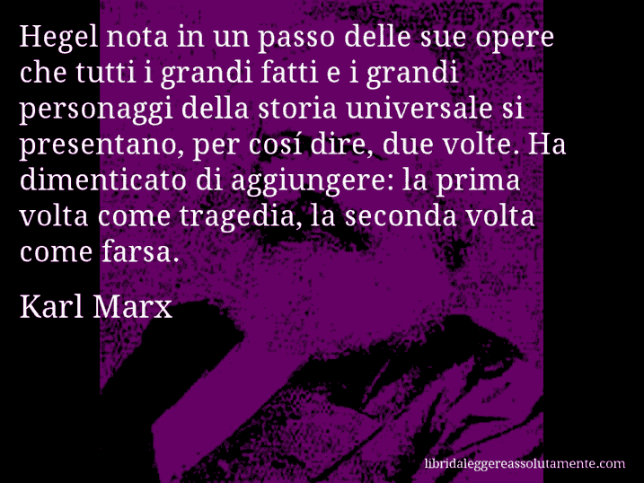 Aforisma di Karl Marx : Hegel nota in un passo delle sue opere che tutti i grandi fatti e i grandi personaggi della storia universale si presentano, per cosí dire, due volte. Ha dimenticato di aggiungere: la prima volta come tragedia, la seconda volta come farsa.