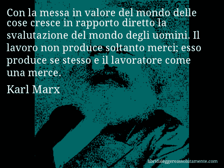 Aforisma di Karl Marx : Con la messa in valore del mondo delle cose cresce in rapporto diretto la svalutazione del mondo degli uomini. Il lavoro non produce soltanto merci; esso produce se stesso e il lavoratore come una merce.