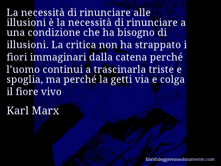 Aforisma di Karl Marx : La necessità di rinunciare alle illusioni è la necessità di rinunciare a una condizione che ha bisogno di illusioni. La critica non ha strappato i fiori immaginari dalla catena perché l’uomo continui a trascinarla triste e spoglia, ma perché la getti via e colga il fiore vivo