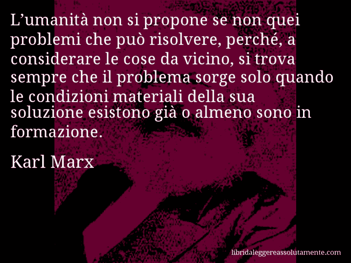 Aforisma di Karl Marx : L’umanità non si propone se non quei problemi che può risolvere, perché, a considerare le cose da vicino, si trova sempre che il problema sorge solo quando le condizioni materiali della sua soluzione esistono già o almeno sono in formazione.