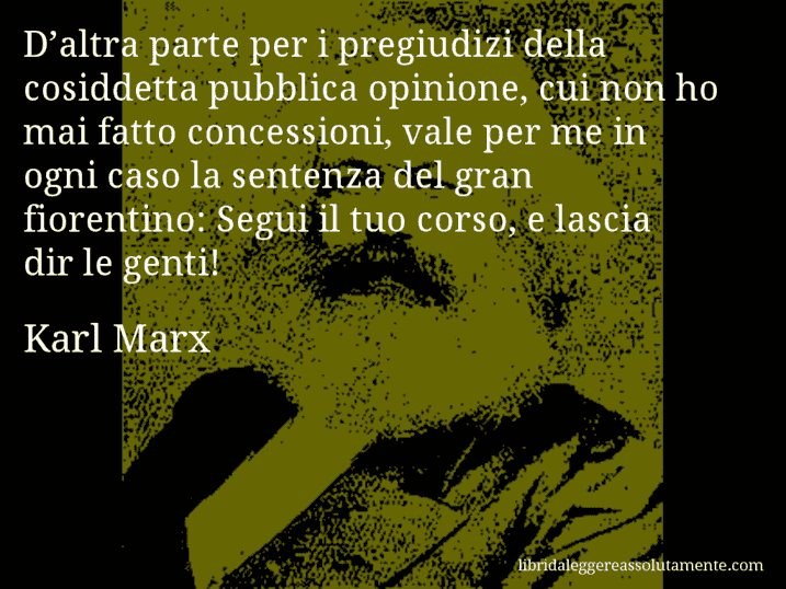 Aforisma di Karl Marx : D’altra parte per i pregiudizi della cosiddetta pubblica opinione, cui non ho mai fatto concessioni, vale per me in ogni caso la sentenza del gran fiorentino: Segui il tuo corso, e lascia dir le genti!