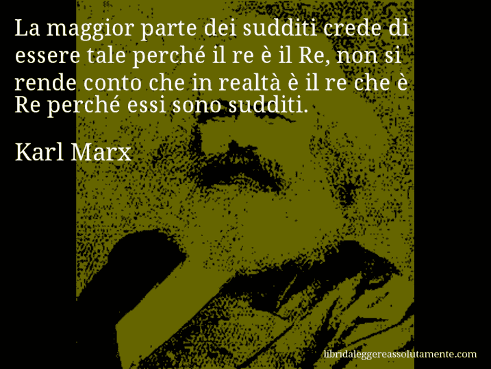 Aforisma di Karl Marx : La maggior parte dei sudditi crede di essere tale perché il re è il Re, non si rende conto che in realtà è il re che è Re perché essi sono sudditi.