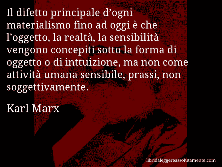 Aforisma di Karl Marx : Il difetto principale d’ogni materialismo fino ad oggi è che l’oggetto, la realtà, la sensibilità vengono concepiti sotto la forma di oggetto o di inttuizione, ma non come attività umana sensibile, prassi, non soggettivamente.