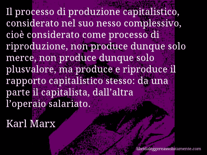 Aforisma di Karl Marx : Il processo di produzione capitalistico, considerato nel suo nesso complessivo, cioè considerato come processo di riproduzione, non produce dunque solo merce, non produce dunque solo plusvalore, ma produce e riproduce il rapporto capitalistico stesso: da una parte il capitalista, dall’altra l’operaio salariato.