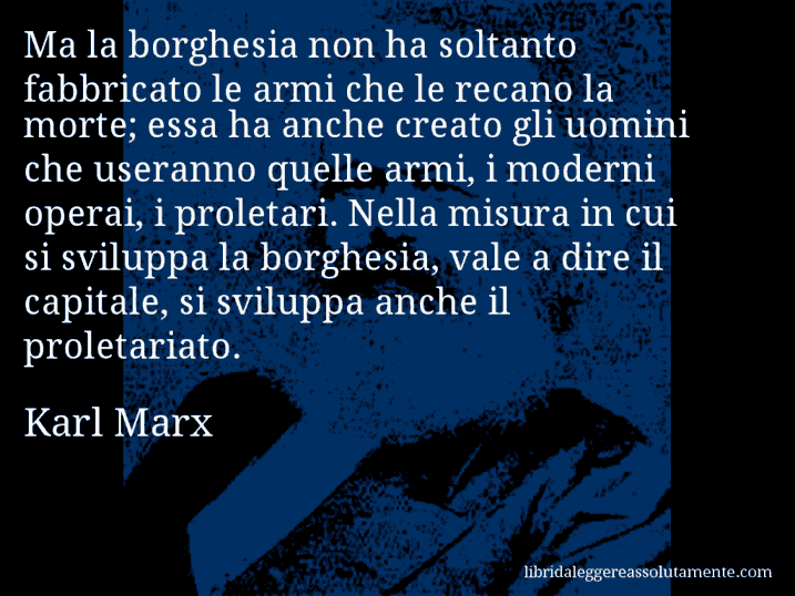 Aforisma di Karl Marx : Ma la borghesia non ha soltanto fabbricato le armi che le recano la morte; essa ha anche creato gli uomini che useranno quelle armi, i moderni operai, i proletari. Nella misura in cui si sviluppa la borghesia, vale a dire il capitale, si sviluppa anche il proletariato.