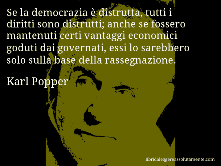 Aforisma di Karl Popper : Se la democrazia è distrutta, tutti i diritti sono distrutti; anche se fossero mantenuti certi vantaggi economici goduti dai governati, essi lo sarebbero solo sulla base della rassegnazione.
