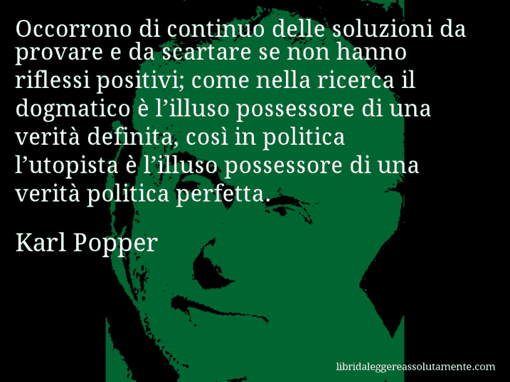Aforisma di Karl Popper : Occorrono di continuo delle soluzioni da provare e da scartare se non hanno riflessi positivi; come nella ricerca il dogmatico è l’illuso possessore di una verità definita, così in politica l’utopista è l’illuso possessore di una verità politica perfetta.