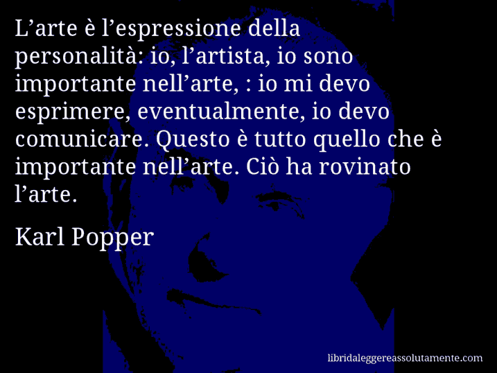 Aforisma di Karl Popper : L’arte è l’espressione della personalità: io, l’artista, io sono importante nell’arte, : io mi devo esprimere, eventualmente, io devo comunicare. Questo è tutto quello che è importante nell’arte. Ciò ha rovinato l’arte.