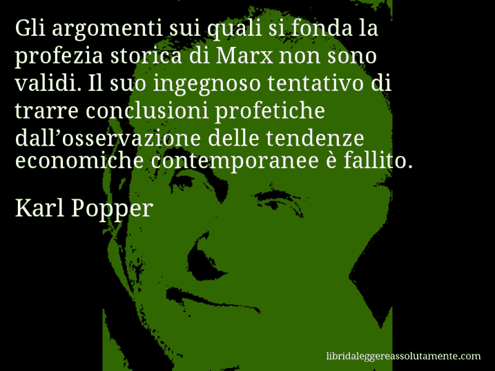 Aforisma di Karl Popper : Gli argomenti sui quali si fonda la profezia storica di Marx non sono validi. Il suo ingegnoso tentativo di trarre conclusioni profetiche dall’osservazione delle tendenze economiche contemporanee è fallito.