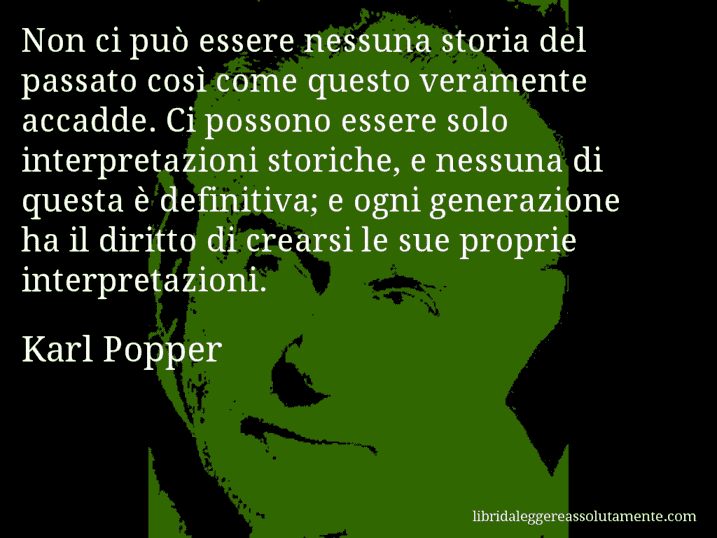 Aforisma di Karl Popper : Non ci può essere nessuna storia del passato così come questo veramente accadde. Ci possono essere solo interpretazioni storiche, e nessuna di questa è definitiva; e ogni generazione ha il diritto di crearsi le sue proprie interpretazioni.