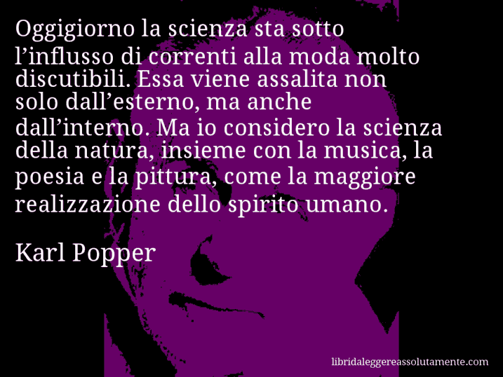 Aforisma di Karl Popper : Oggigiorno la scienza sta sotto l’influsso di correnti alla moda molto discutibili. Essa viene assalita non solo dall’esterno, ma anche dall’interno. Ma io considero la scienza della natura, insieme con la musica, la poesia e la pittura, come la maggiore realizzazione dello spirito umano.