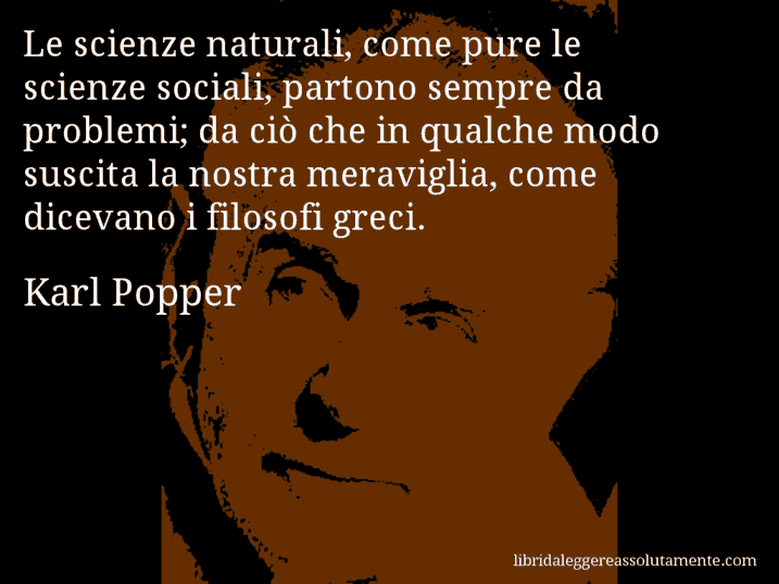 Aforisma di Karl Popper : Le scienze naturali, come pure le scienze sociali, partono sempre da problemi; da ciò che in qualche modo suscita la nostra meraviglia, come dicevano i filosofi greci.
