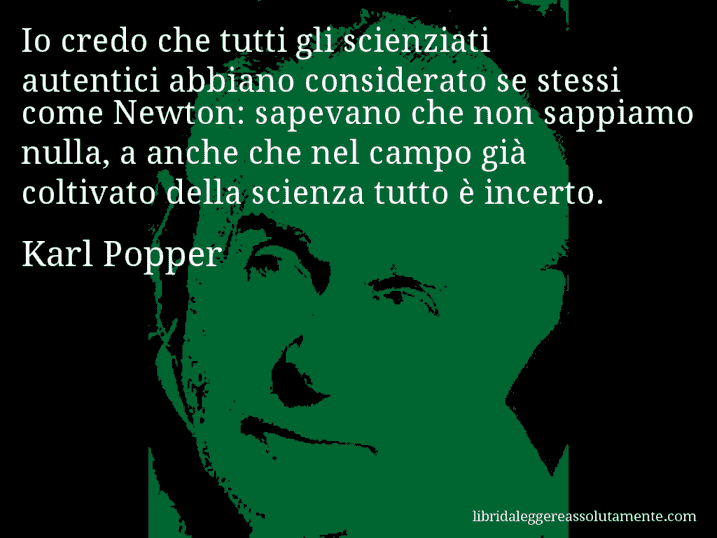 Aforisma di Karl Popper : Io credo che tutti gli scienziati autentici abbiano considerato se stessi come Newton: sapevano che non sappiamo nulla, a anche che nel campo già coltivato della scienza tutto è incerto.