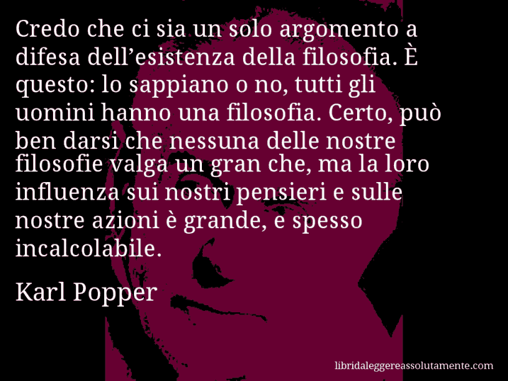 Aforisma di Karl Popper : Credo che ci sia un solo argomento a difesa dell’esistenza della filosofia. È questo: lo sappiano o no, tutti gli uomini hanno una filosofia. Certo, può ben darsi che nessuna delle nostre filosofie valga un gran che, ma la loro influenza sui nostri pensieri e sulle nostre azioni è grande, e spesso incalcolabile.