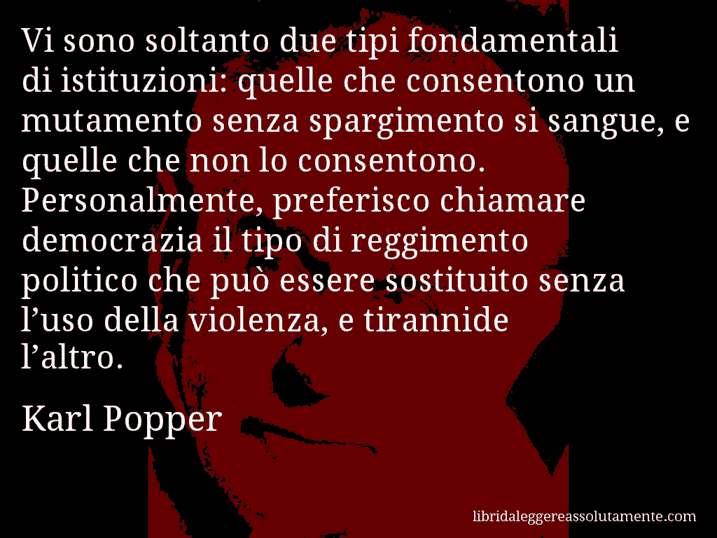 Aforisma di Karl Popper : Vi sono soltanto due tipi fondamentali di istituzioni: quelle che consentono un mutamento senza spargimento si sangue, e quelle che non lo consentono. Personalmente, preferisco chiamare democrazia il tipo di reggimento politico che può essere sostituito senza l’uso della violenza, e tirannide l’altro.